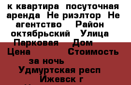 1-к квартира  посуточная аренда. Не риэлтор. Не агентство. › Район ­ октябрьский › Улица ­ Парковая  › Дом ­ 7 › Цена ­ 1 100 › Стоимость за ночь ­ 1 100 - Удмуртская респ., Ижевск г. Недвижимость » Квартиры аренда посуточно   . Удмуртская респ.,Ижевск г.